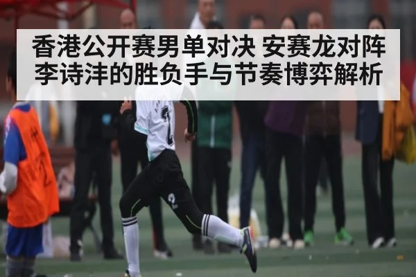 香港公开赛男单对决 安赛龙对阵李诗沣的胜负手与节奏博弈解析 - www.c7c7.app