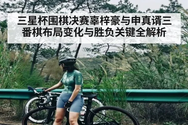 三星杯围棋决赛辜梓豪与申真谞三番棋布局变化与胜负关键全解析 - www.c7c7.app