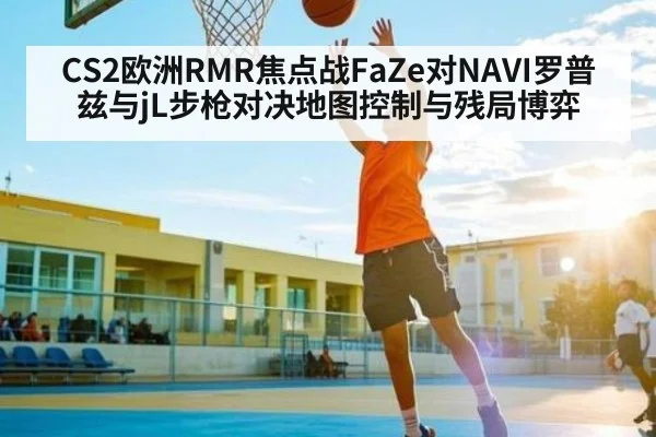 CS2欧洲RMR焦点战FaZe对NAVI罗普兹与jL步枪对决地图控制与残局博弈 - www.c7c7.app